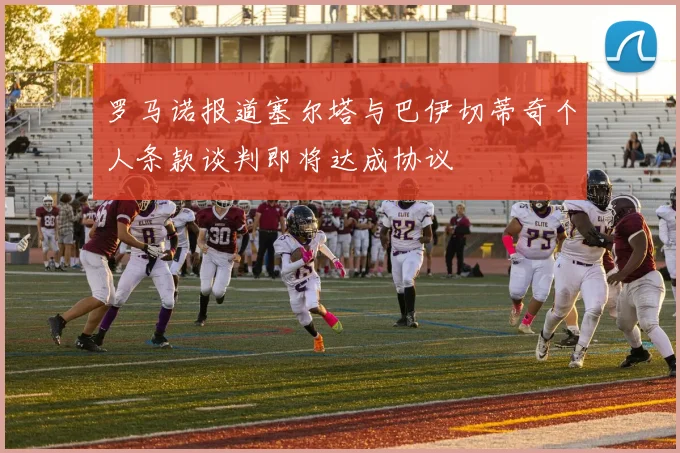罗马诺报道塞尔塔与巴伊切蒂奇个人条款谈判即将达成协议